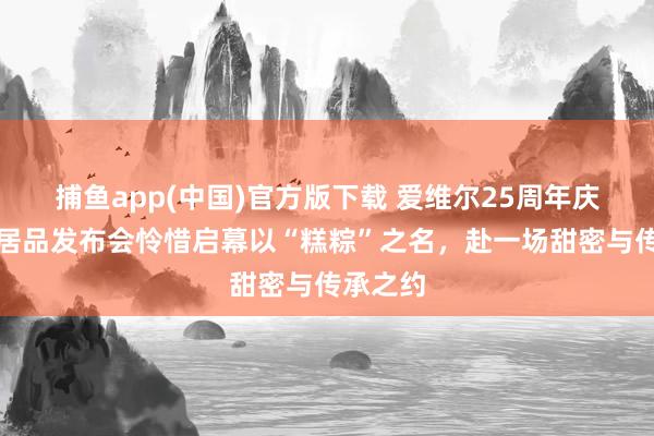 捕鱼app(中国)官方版下载 爱维尔25周年庆暨端午居品发布会怜惜启幕以“糕粽”之名，赴一场甜密与传承之约