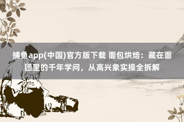 捕鱼app(中国)官方版下载 面包烘焙：藏在面团里的千年学问，从高兴象实操全拆解