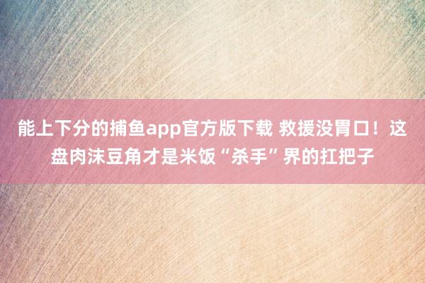 能上下分的捕鱼app官方版下载 救援没胃口！这盘肉沫豆角才是米饭“杀手”界的扛把子