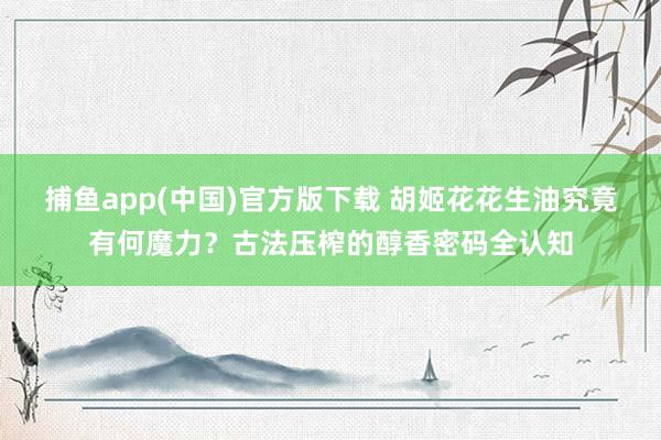 捕鱼app(中国)官方版下载 胡姬花花生油究竟有何魔力？古法压榨的醇香密码全认知