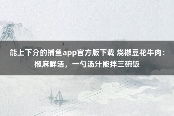 能上下分的捕鱼app官方版下载 烧椒豆花牛肉：椒麻鲜活，一勺汤汁能拌三碗饭