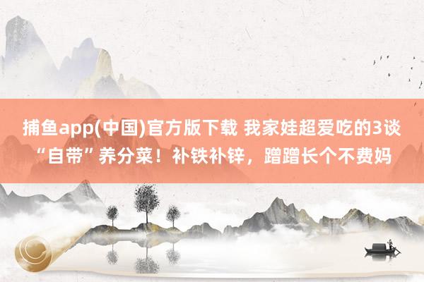 捕鱼app(中国)官方版下载 我家娃超爱吃的3谈“自带”养分菜！补铁补锌，蹭蹭长个不费妈