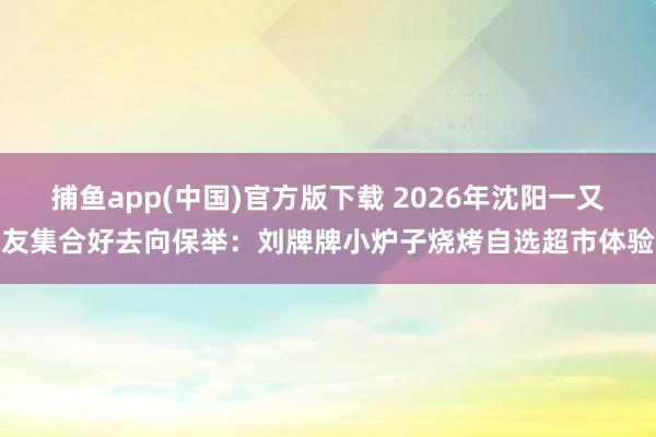 捕鱼app(中国)官方版下载 2026年沈阳一又友集合好去向保举：刘牌牌小炉子烧烤自选超市体验