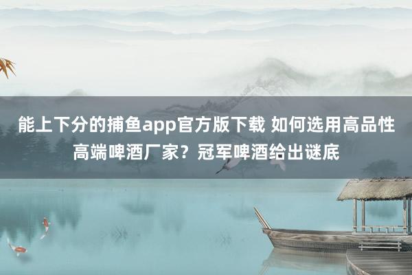 能上下分的捕鱼app官方版下载 如何选用高品性高端啤酒厂家？冠军啤酒给出谜底