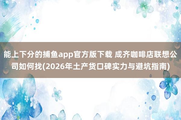 能上下分的捕鱼app官方版下载 成齐咖啡店联想公司如何找(2026年土产货口碑实力与避坑指南)