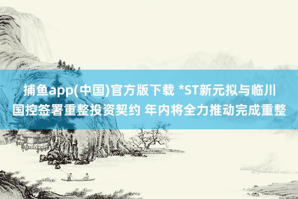捕鱼app(中国)官方版下载 *ST新元拟与临川国控签署重整投资契约 年内将全力推动完成重整