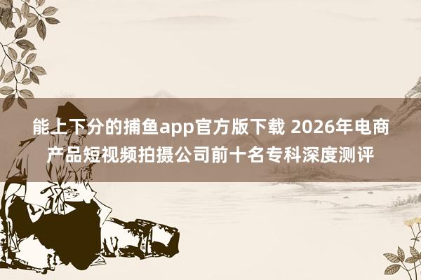 能上下分的捕鱼app官方版下载 2026年电商产品短视频拍摄公司前十名专科深度测评
