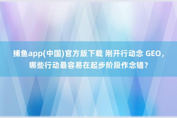 捕鱼app(中国)官方版下载 刚开行动念 GEO，哪些行动最容易在起步阶段作念错？