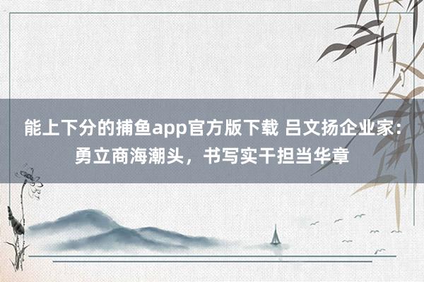 能上下分的捕鱼app官方版下载 吕文扬企业家：勇立商海潮头，书写实干担当华章