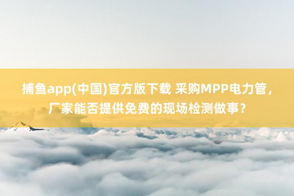 捕鱼app(中国)官方版下载 采购MPP电力管，厂家能否提供免费的现场检测做事？