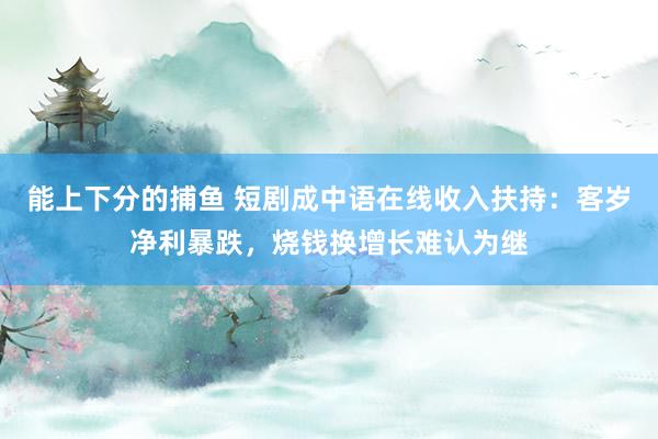 能上下分的捕鱼 短剧成中语在线收入扶持：客岁净利暴跌，烧钱换增长难认为继