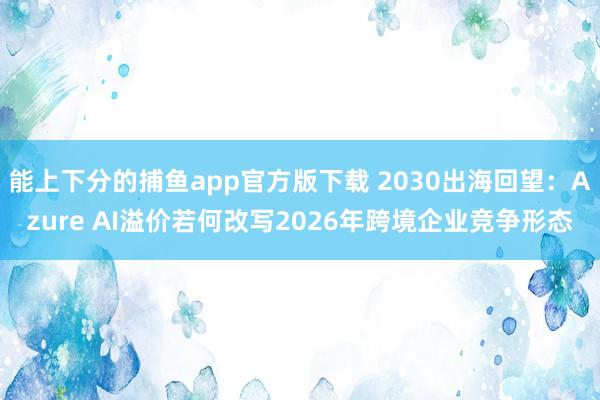 能上下分的捕鱼app官方版下载 2030出海回望：Azure AI溢价若何改写2026年跨境企业竞争形态