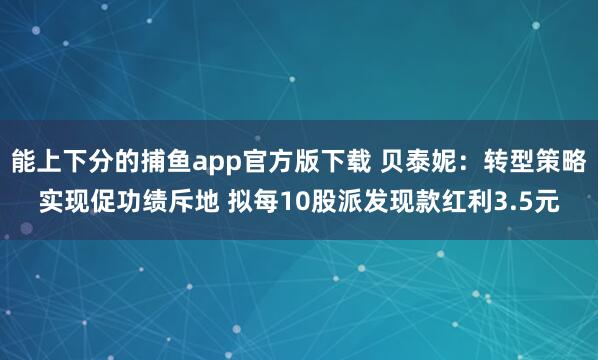 能上下分的捕鱼app官方版下载 贝泰妮：转型策略实现促功绩斥地 拟每10股派发现款红利3.5元