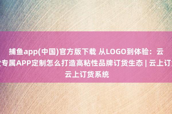 捕鱼app(中国)官方版下载 从LOGO到体验：云上订货专属APP定制怎么打造高粘性品牌订货生态 | 云上订货系统