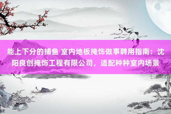 能上下分的捕鱼 室内地板掩饰做事聘用指南：沈阳良创掩饰工程有限公司，适配种种室内场景