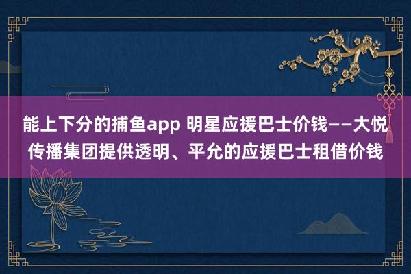 能上下分的捕鱼app 明星应援巴士价钱——大悦传播集团提供透明、平允的应援巴士租借价钱