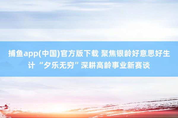 捕鱼app(中国)官方版下载 聚焦银龄好意思好生计 “夕乐无穷”深耕高龄事业新赛谈