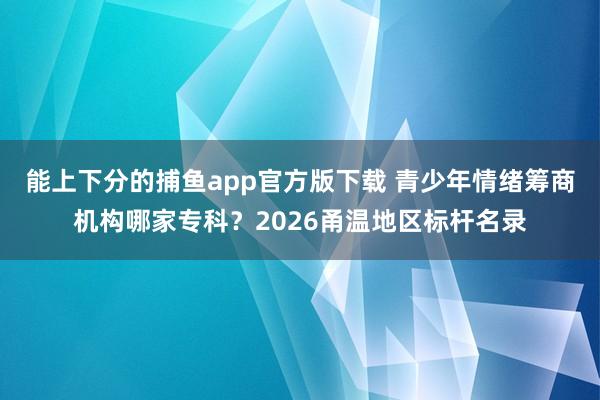 能上下分的捕鱼app官方版下载 青少年情绪筹商机构哪家专科？2026甬温地区标杆名录