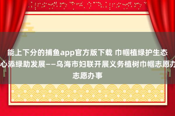 能上下分的捕鱼app官方版下载 巾帼植绿护生态 齐心添绿助发展——乌海市妇联开展义务植树巾帼志愿办事