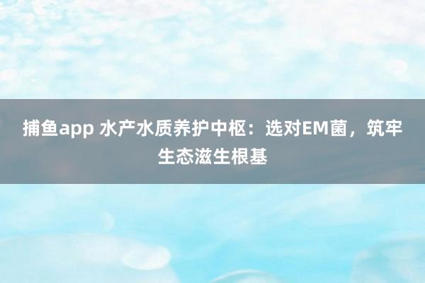 捕鱼app 水产水质养护中枢：选对EM菌，筑牢生态滋生根基