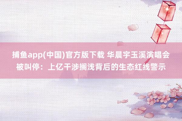 捕鱼app(中国)官方版下载 华晨宇玉溪演唱会被叫停：上亿干涉搁浅背后的生态红线警示