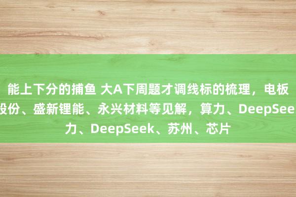 能上下分的捕鱼 大A下周题才调线标的梳理，电板首板聚焦融捷股份、盛新锂能、永兴材料等见解，算力、DeepSeek、苏州、芯片