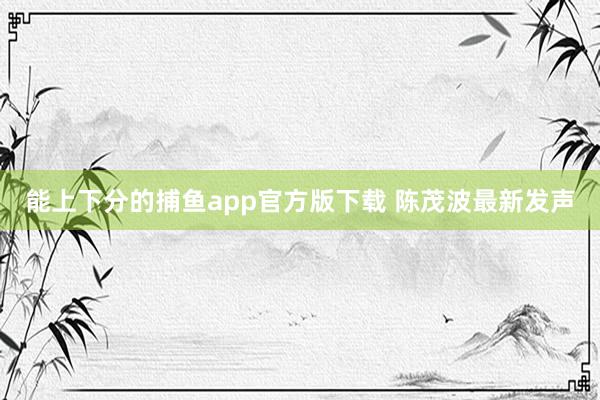 能上下分的捕鱼app官方版下载 陈茂波最新发声