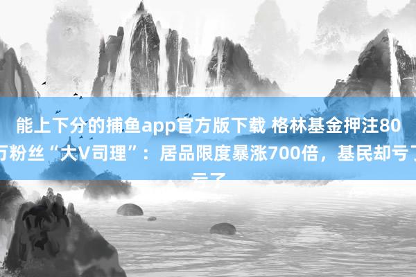 能上下分的捕鱼app官方版下载 格林基金押注80万粉丝“大V司理”：居品限度暴涨700倍，基民却亏了