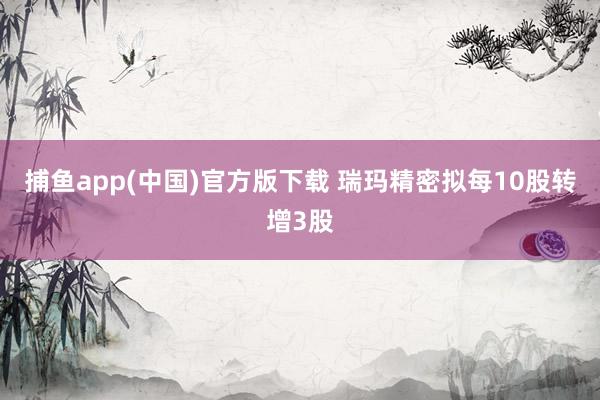 捕鱼app(中国)官方版下载 瑞玛精密拟每10股转增3股
