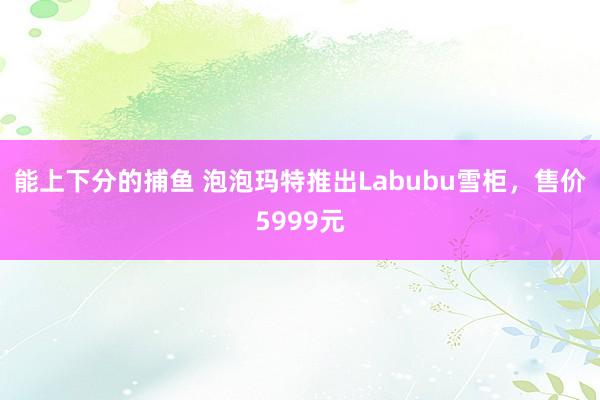 能上下分的捕鱼 泡泡玛特推出Labubu雪柜，售价5999元