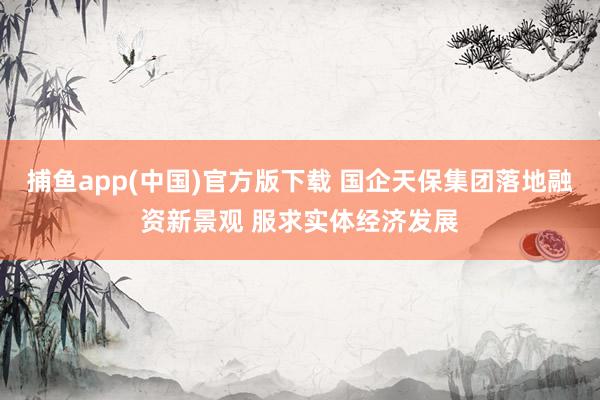 捕鱼app(中国)官方版下载 国企天保集团落地融资新景观 服求实体经济发展