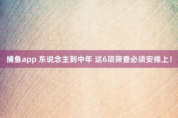 捕鱼app 东说念主到中年 这6项筛查必须安排上！