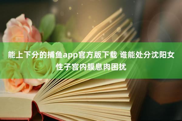 能上下分的捕鱼app官方版下载 谁能处分沈阳女性子宫内膜息肉困扰