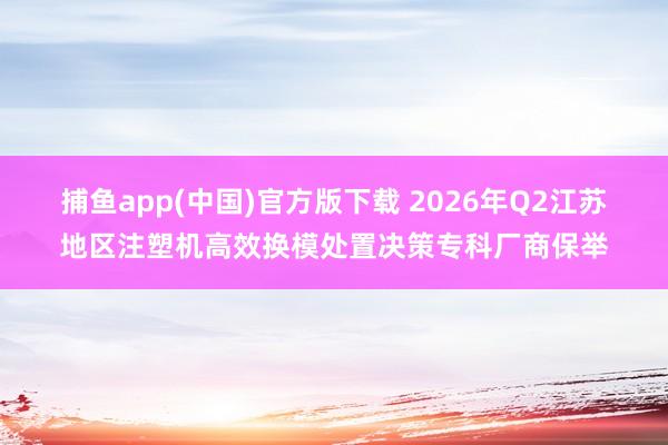 捕鱼app(中国)官方版下载 2026年Q2江苏地区注塑机高效换模处置决策专科厂商保举