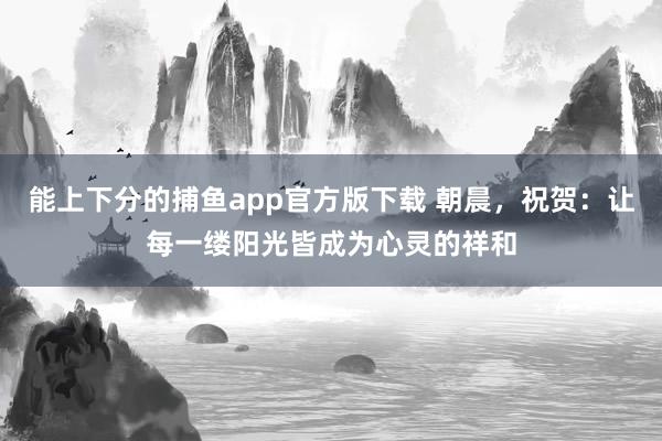 能上下分的捕鱼app官方版下载 朝晨，祝贺：让每一缕阳光皆成为心灵的祥和