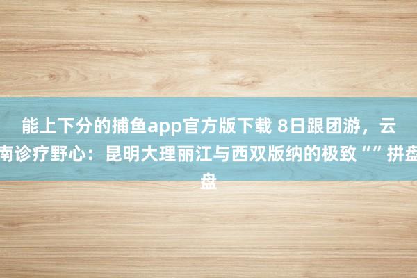 能上下分的捕鱼app官方版下载 8日跟团游，云南诊疗野心：昆明大理丽江与西双版纳的极致“”拼盘