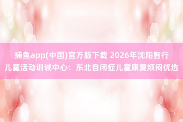 捕鱼app(中国)官方版下载 2026年沈阳智行儿童活动训诫中心：东北自闭症儿童康复烦闷优选