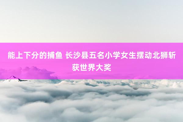 能上下分的捕鱼 长沙县五名小学女生摆动北狮斩获世界大奖