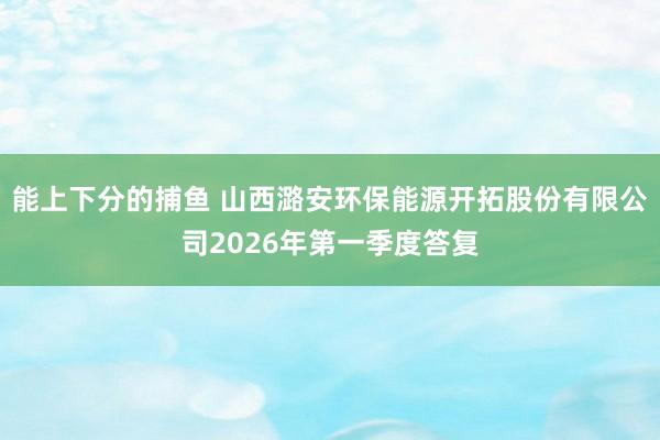 能上下分的捕鱼 山西潞安环保能源开拓股份有限公司2026年第一季度答复