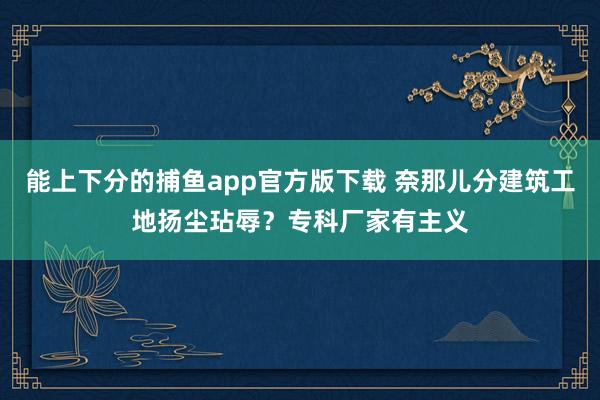 能上下分的捕鱼app官方版下载 奈那儿分建筑工地扬尘玷辱？专科厂家有主义