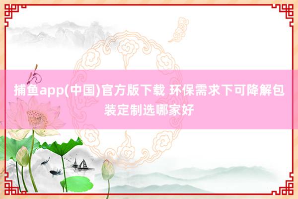 捕鱼app(中国)官方版下载 环保需求下可降解包装定制选哪家好