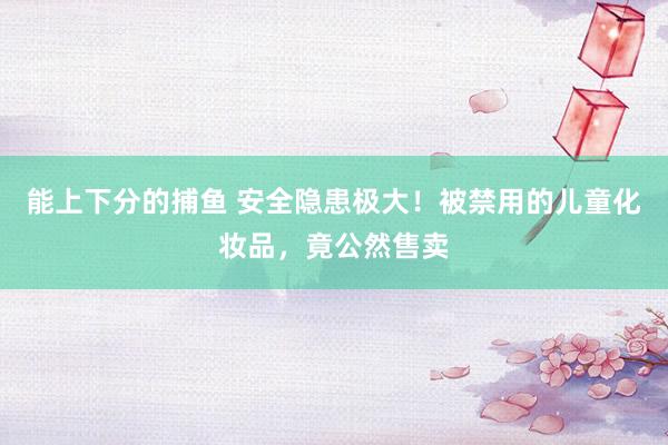 能上下分的捕鱼 安全隐患极大！被禁用的儿童化妆品，竟公然售卖
