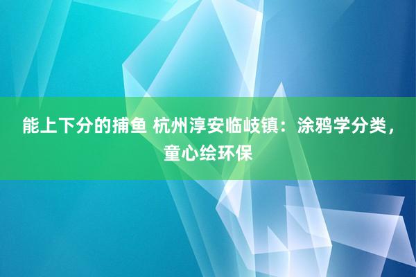 能上下分的捕鱼 杭州淳安临岐镇：涂鸦学分类，童心绘环保