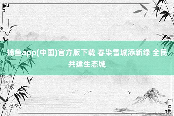 捕鱼app(中国)官方版下载 春染雪城添新绿 全民共建生态城