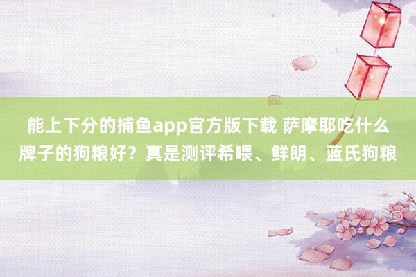 能上下分的捕鱼app官方版下载 萨摩耶吃什么牌子的狗粮好？真是测评希喂、鲜朗、蓝氏狗粮