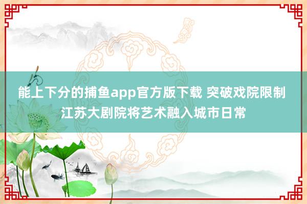 能上下分的捕鱼app官方版下载 突破戏院限制 江苏大剧院将艺术融入城市日常