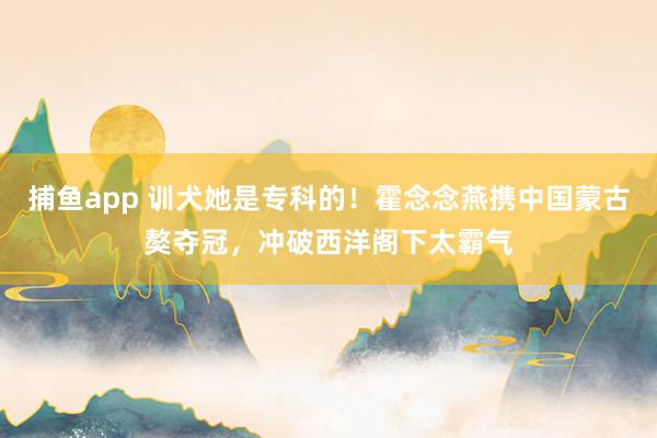 捕鱼app 训犬她是专科的！霍念念燕携中国蒙古獒夺冠，冲破西洋阁下太霸气