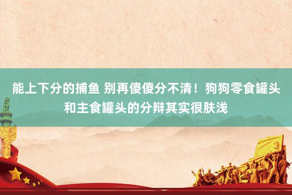 能上下分的捕鱼 别再傻傻分不清！狗狗零食罐头和主食罐头的分辩其实很肤浅