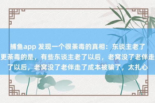 捕鱼app 发现一个很荼毒的真相：东谈主老了要有老窝老伴成本，但更荼毒的是，有些东谈主老了以后，老窝没了老伴走了成本被骗了，太扎心