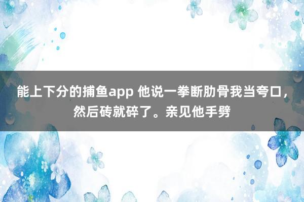 能上下分的捕鱼app 他说一拳断肋骨我当夸口，然后砖就碎了。亲见他手劈